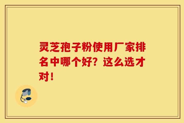 灵芝孢子粉使用厂家排名中哪个好？这么选才对！