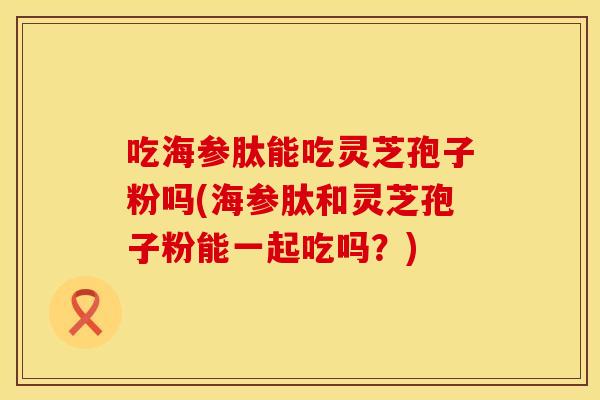 吃海参肽能吃灵芝孢子粉吗(海参肽和灵芝孢子粉能一起吃吗？)