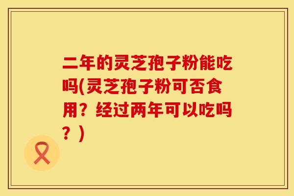 二年的灵芝孢子粉能吃吗(灵芝孢子粉可否食用？经过两年可以吃吗？)