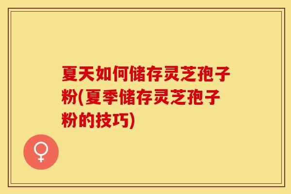 夏天如何储存灵芝孢子粉(夏季储存灵芝孢子粉的技巧)