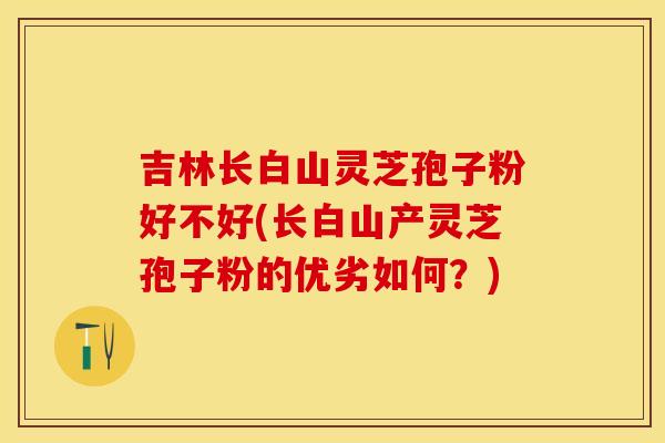 吉林长白山灵芝孢子粉好不好(长白山产灵芝孢子粉的优劣如何？)