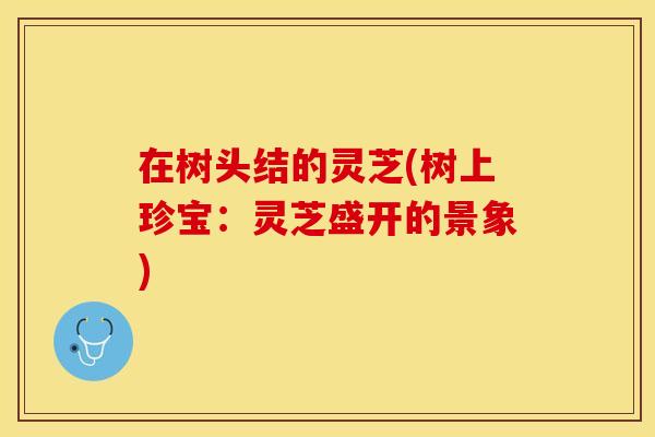 在树头结的灵芝(树上珍宝：灵芝盛开的景象)