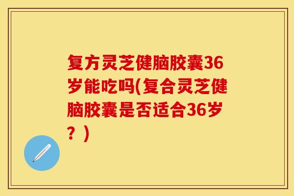 复方灵芝健脑胶囊36岁能吃吗(复合灵芝健脑胶囊是否适合36岁？)