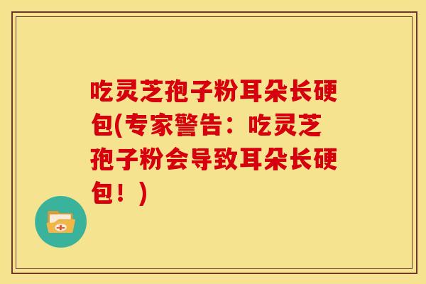 吃灵芝孢子粉耳朵长硬包(专家警告：吃灵芝孢子粉会导致耳朵长硬包！)