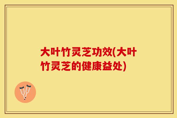 大叶竹灵芝功效(大叶竹灵芝的健康益处)