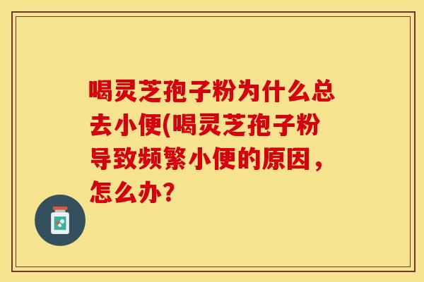 喝灵芝孢子粉为什么总去小便(喝灵芝孢子粉导致频繁小便的原因，怎么办？