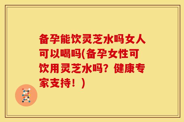 备孕能饮灵芝水吗女人可以喝吗(备孕女性可饮用灵芝水吗？健康专家支持！)
