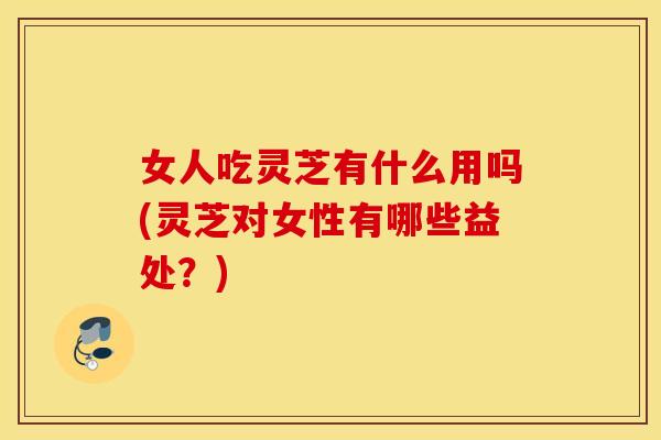 女人吃灵芝有什么用吗(灵芝对女性有哪些益处？)