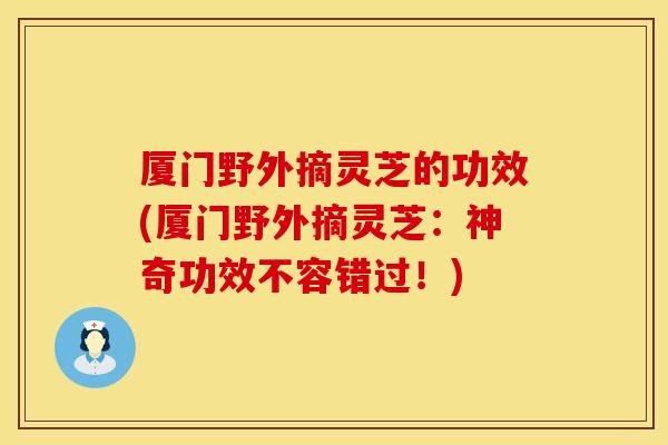 厦门野外摘灵芝的功效(厦门野外摘灵芝：神奇功效不容错过！)