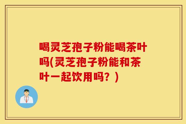 喝灵芝孢子粉能喝茶叶吗(灵芝孢子粉能和茶叶一起饮用吗？)