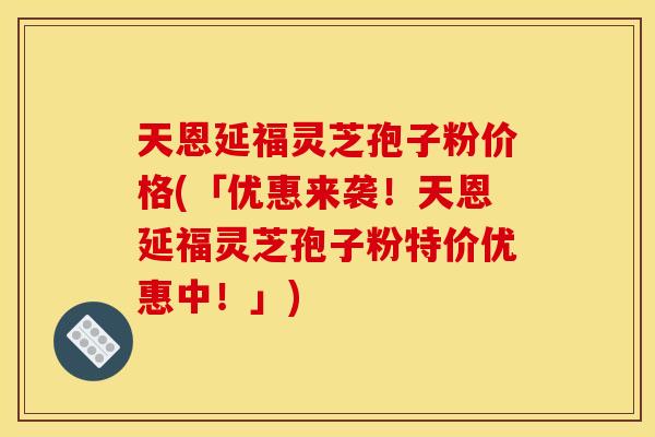 天恩延福灵芝孢子粉价格(「优惠来袭！天恩延福灵芝孢子粉特价优惠中！」)