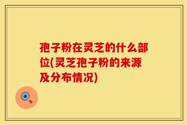 孢子粉在灵芝的什么部位(灵芝孢子粉的来源及分布情况)