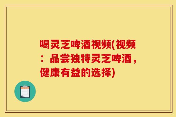喝灵芝啤酒视频(视频：品尝独特灵芝啤酒，健康有益的选择)