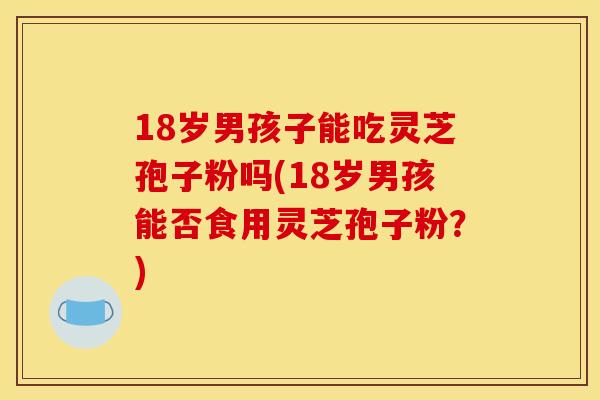 18岁男孩子能吃灵芝孢子粉吗(18岁男孩能否食用灵芝孢子粉？)