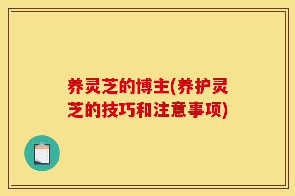 养灵芝的博主(养护灵芝的技巧和注意事项)
