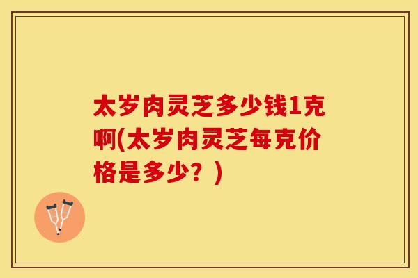 太岁肉灵芝多少钱1克啊(太岁肉灵芝每克价格是多少？)