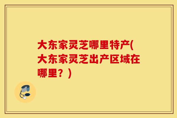 大东家灵芝哪里特产(大东家灵芝出产区域在哪里？)