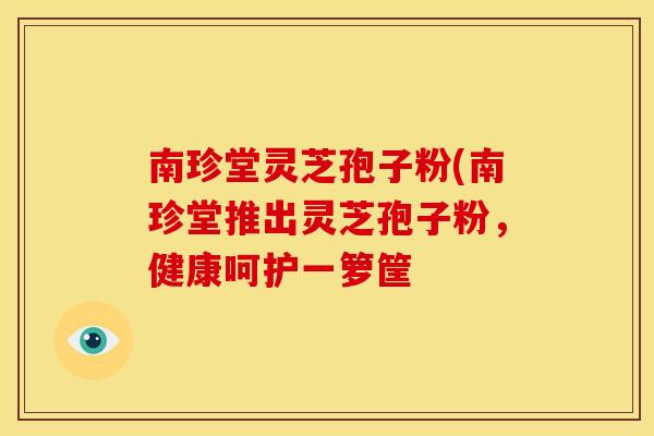 南珍堂灵芝孢子粉(南珍堂推出灵芝孢子粉，健康呵护一箩筐