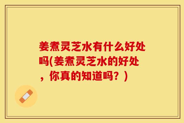 姜煮灵芝水有什么好处吗(姜煮灵芝水的好处，你真的知道吗？)