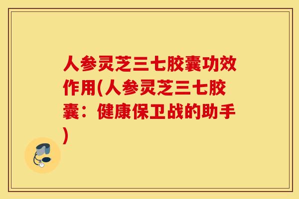 人参灵芝三七胶囊功效作用(人参灵芝三七胶囊：健康保卫战的助手)