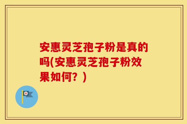 安惠灵芝孢子粉是真的吗(安惠灵芝孢子粉效果如何？)