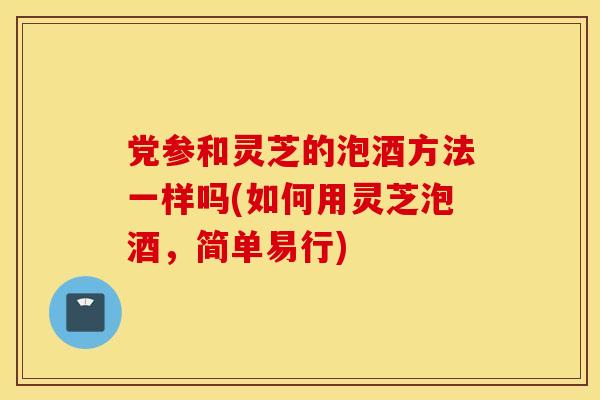 党参和灵芝的泡酒方法一样吗(如何用灵芝泡酒，简单易行)