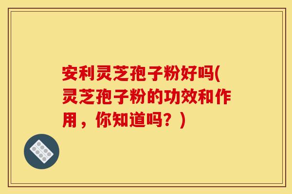 安利灵芝孢子粉好吗(灵芝孢子粉的功效和作用，你知道吗？)