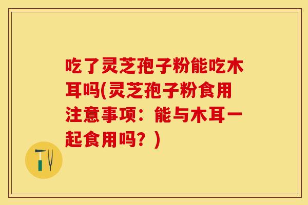 吃了灵芝孢子粉能吃木耳吗(灵芝孢子粉食用注意事项：能与木耳一起食用吗？)