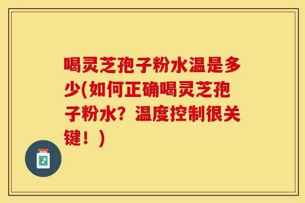 喝灵芝孢子粉水温是多少(如何正确喝灵芝孢子粉水？温度控制很关键！)