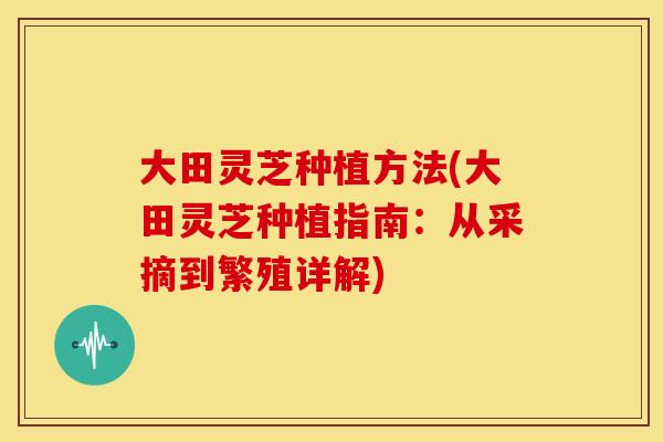 大田灵芝种植方法(大田灵芝种植指南：从采摘到繁殖详解)