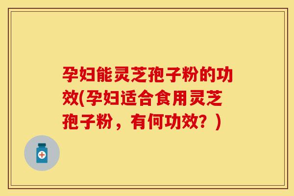 孕妇能灵芝孢子粉的功效(孕妇适合食用灵芝孢子粉，有何功效？)