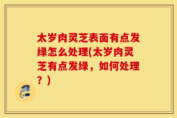 太岁肉灵芝表面有点发绿怎么处理(太岁肉灵芝有点发绿，如何处理？)