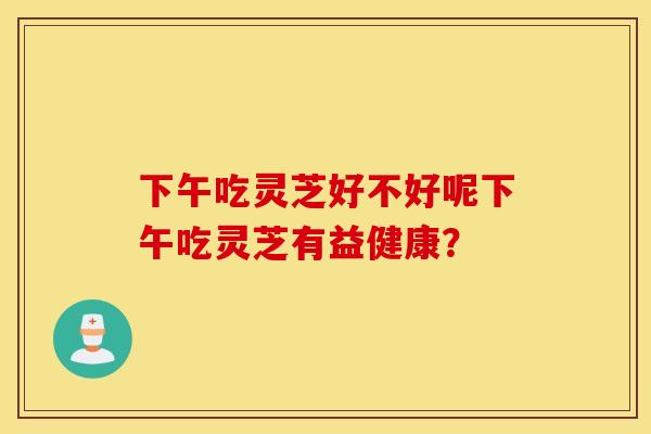 下午吃灵芝好不好呢下午吃灵芝有益健康？