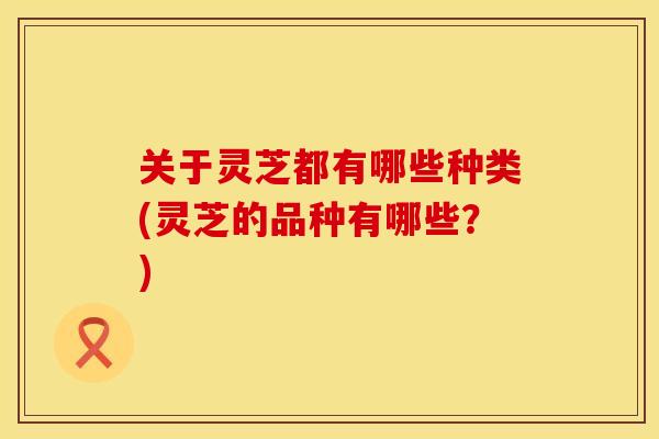 关于灵芝都有哪些种类(灵芝的品种有哪些？)