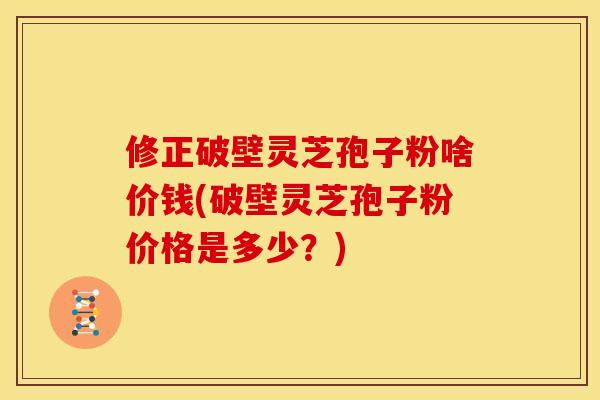 修正破壁灵芝孢子粉啥价钱(破壁灵芝孢子粉价格是多少？)