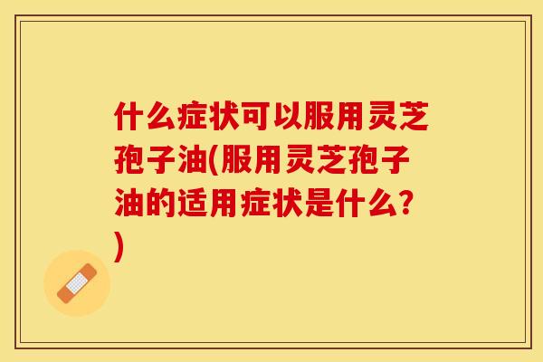 什么症状可以服用灵芝孢子油(服用灵芝孢子油的适用症状是什么？)
