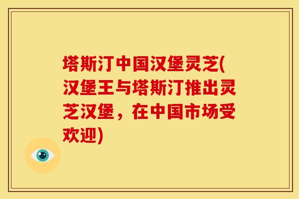塔斯汀中国汉堡灵芝(汉堡王与塔斯汀推出灵芝汉堡，在中国市场受欢迎)