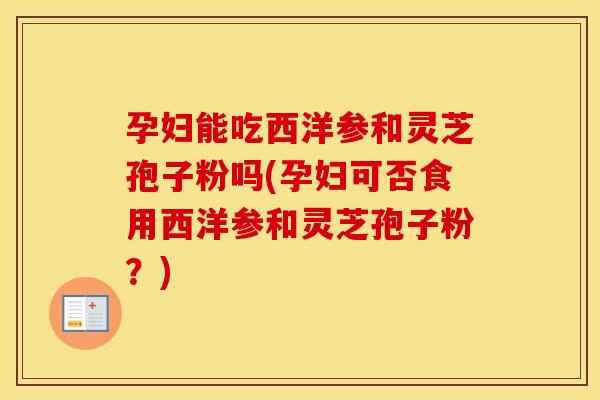 孕妇能吃西洋参和灵芝孢子粉吗(孕妇可否食用西洋参和灵芝孢子粉？)