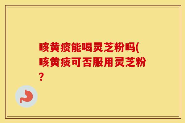 咳黄痰能喝灵芝粉吗(咳黄痰可否服用灵芝粉？