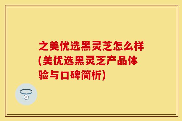 之美优选黑灵芝怎么样(美优选黑灵芝产品体验与口碑简析)