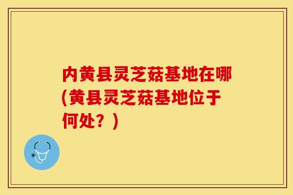内黄县灵芝菇基地在哪(黄县灵芝菇基地位于何处？)