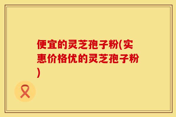 便宜的灵芝孢子粉(实惠价格优的灵芝孢子粉)