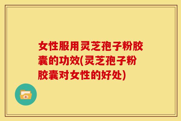 女性服用灵芝孢子粉胶囊的功效(灵芝孢子粉胶囊对女性的好处)