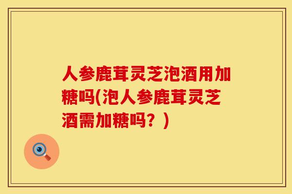 人参鹿茸灵芝泡酒用加糖吗(泡人参鹿茸灵芝酒需加糖吗？)