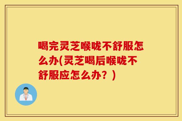 喝完灵芝喉咙不舒服怎么办(灵芝喝后喉咙不舒服应怎么办？)