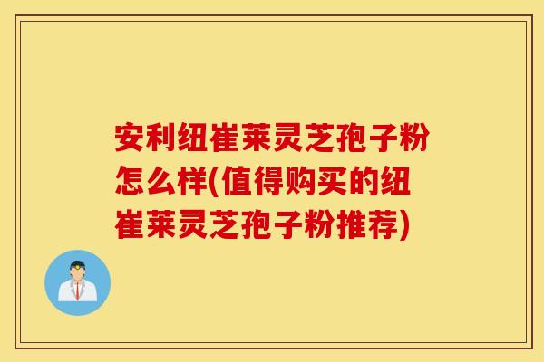 安利纽崔莱灵芝孢子粉怎么样(值得购买的纽崔莱灵芝孢子粉推荐)