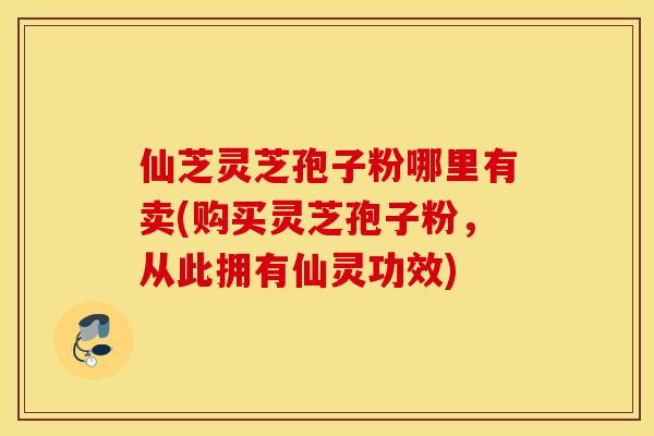 仙芝灵芝孢子粉哪里有卖(购买灵芝孢子粉，从此拥有仙灵功效)
