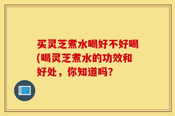 买灵芝煮水喝好不好喝(喝灵芝煮水的功效和好处，你知道吗？