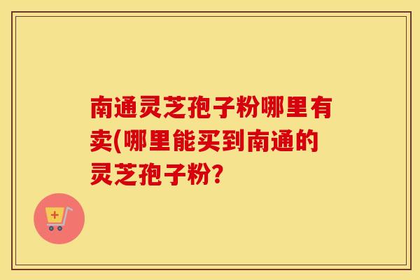 南通灵芝孢子粉哪里有卖(哪里能买到南通的灵芝孢子粉？