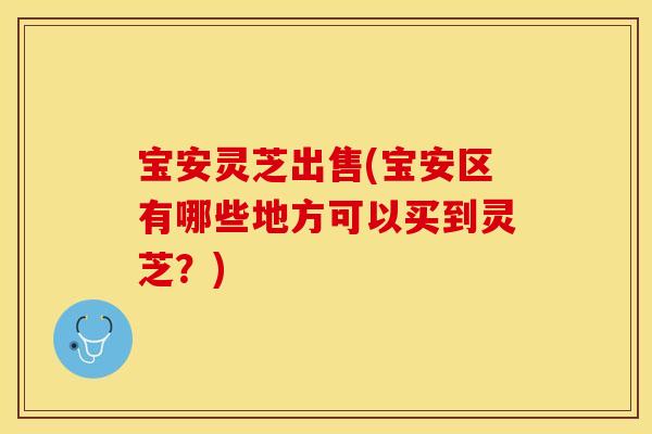 宝安灵芝出售(宝安区有哪些地方可以买到灵芝？)